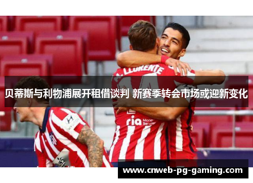 贝蒂斯与利物浦展开租借谈判 新赛季转会市场或迎新变化