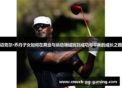 迈克尔·乔丹子女如何在商业与运动领域找到成功与平衡的成长之路 迈克尔·乔丹子女如何在商业与运动领域找到成功与平衡的成长之路