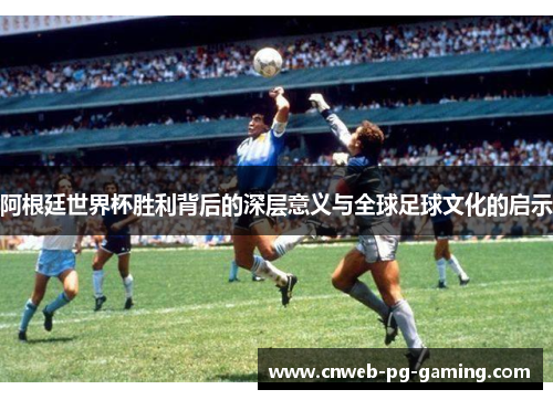 阿根廷世界杯胜利背后的深层意义与全球足球文化的启示 阿根廷世界杯胜利背后的深层意义与全球足球文化的启示