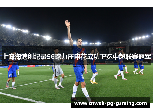 上海海港创纪录96球力压申花成功卫冕中超联赛冠军 上海海港创纪录96球力压申花成功卫冕中超联赛冠军