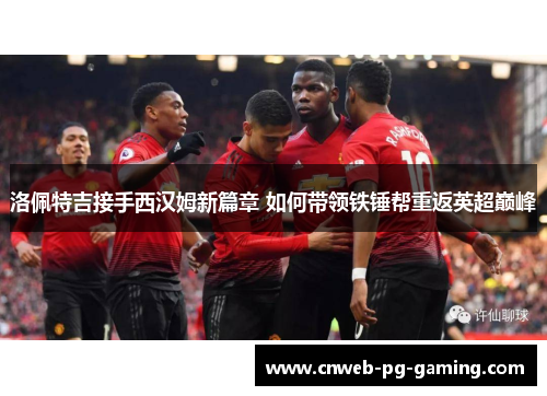 洛佩特吉接手西汉姆新篇章 如何带领铁锤帮重返英超巅峰