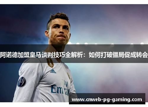 阿诺德加盟皇马谈判技巧全解析：如何打破僵局促成转会