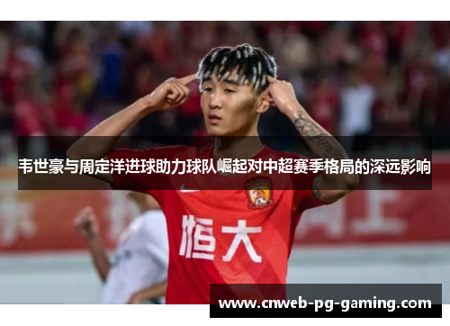 韦世豪与周定洋进球助力球队崛起对中超赛季格局的深远影响